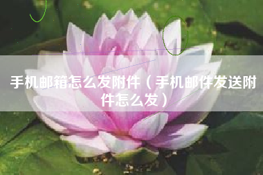 手机邮箱怎么发附件（手机邮件发送附件怎么发）