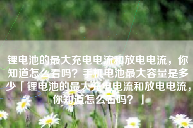 锂电池的最大充电电流和放电电流，你知道怎么看吗？手机电池最大容量是多少「锂电池的最大充电电流和放电电流，你知道怎么看吗？」